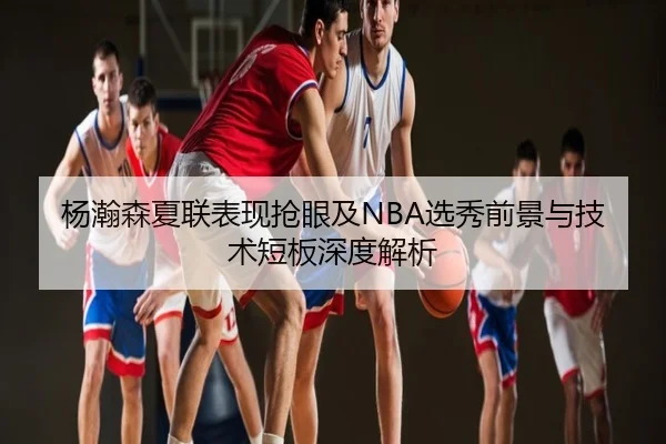 杨瀚森夏联表现抢眼及NBA选秀前景与技术短板深度解析