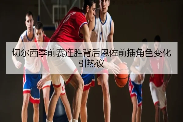 切尔西季前赛连胜背后恩佐前插角色变化引热议
