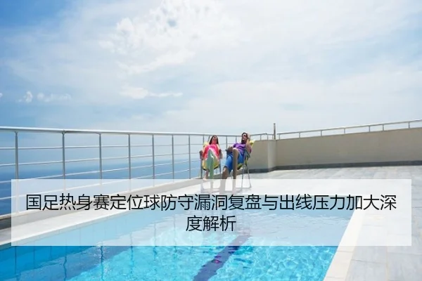 国足热身赛定位球防守漏洞复盘与出线压力加大深度解析