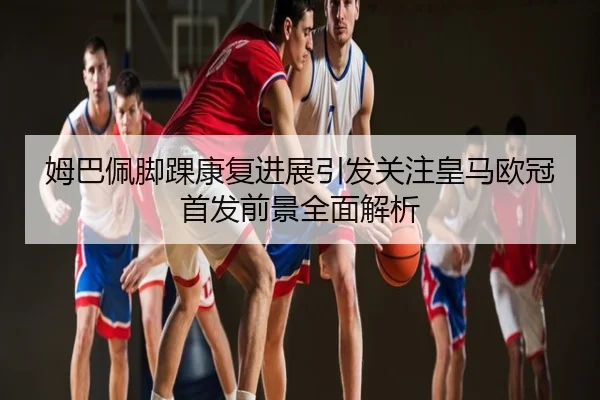 姆巴佩脚踝康复进展引发关注皇马欧冠首发前景全面解析